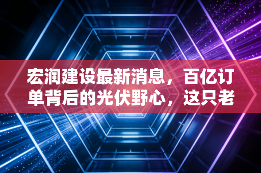 宏润建设最新消息，百亿订单背后的光伏野心，这只老牌基建股还能打吗？