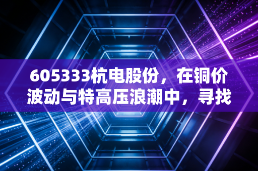 605333杭电股份,在铜价波动与特高压浪潮中,寻找制造业的静气