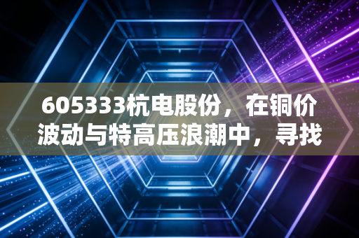 605333杭电股份,在铜价波动与特高压浪潮中,寻找制造业的静气