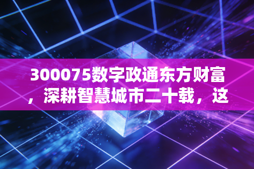 300075数字政通东方财富，深耕智慧城市二十载，这碗数字饭到底香不香？