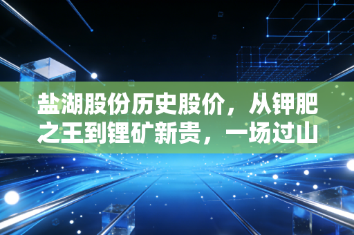 盐湖股份历史股价,从钾肥之王到锂矿新贵,一场过山车般的财富游戏