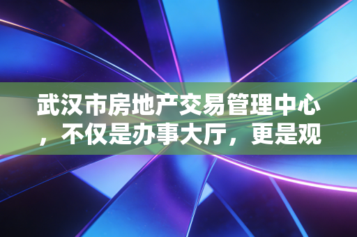 武汉市房地产交易管理中心,不仅是办事大厅,更是观察武汉楼市冷暖的最佳窗口