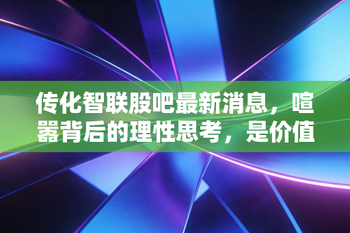 传化智联股吧最新消息,喧嚣背后的理性思考,是价值洼地还是耐心考验?