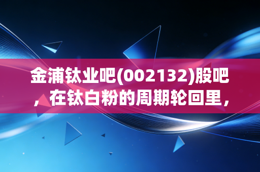 金浦钛业吧(002132)股吧,在钛白粉的周期轮回里,我们是在赌国运还是在赌运气?