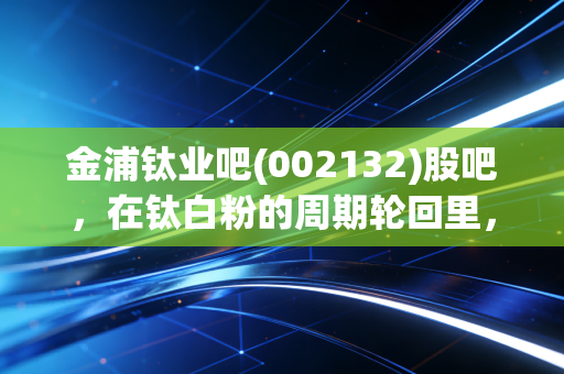 金浦钛业吧(002132)股吧,在钛白粉的周期轮回里,我们是在赌国运还是在赌运气?