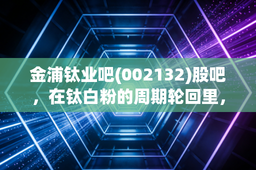 金浦钛业吧(002132)股吧,在钛白粉的周期轮回里,我们是在赌国运还是在赌运气?
