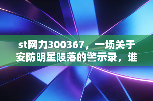 st网力300367,一场关于安防明星陨落的警示录,谁在为这场资本狂欢买单?