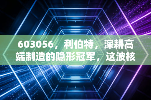 603056,利伯特,深耕高端制造的隐形冠军,这波核电红利还能吃多久?