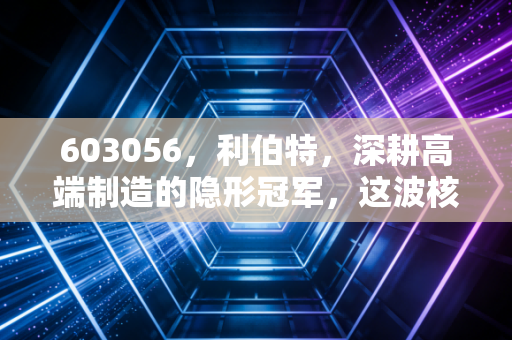 603056,利伯特,深耕高端制造的隐形冠军,这波核电红利还能吃多久?