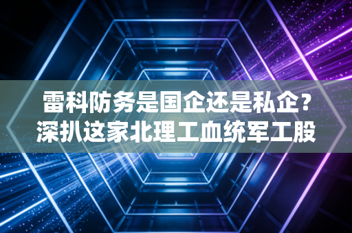 雷科防务是国企还是私企?深扒这家北理工血统军工股的资本底色与投资逻辑