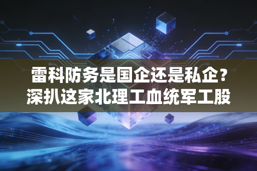 雷科防务是国企还是私企?深扒这家北理工血统军工股的资本底色与投资逻辑