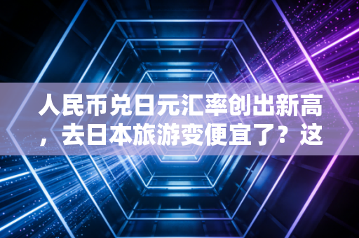 人民币兑日元汇率创出新高,去日本旅游变便宜了?这背后的经济账你得算清楚