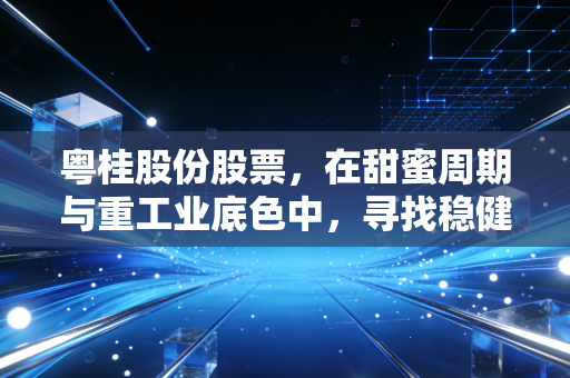 粤桂股份股票,在甜蜜周期与重工业底色中,寻找稳健投资的压舱石