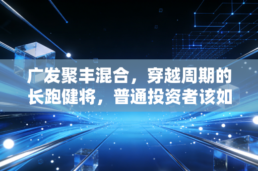 广发聚丰混合,穿越周期的长跑健将,普通投资者该如何与老基金做朋友?
