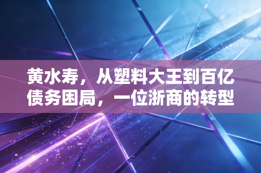 黄水寿,从塑料大王到百亿债务困局,一位浙商的转型沉浮录