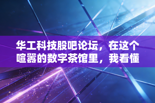 华工科技股吧论坛,在这个喧嚣的数字茶馆里,我看懂了普通投资者的贪婪与恐惧