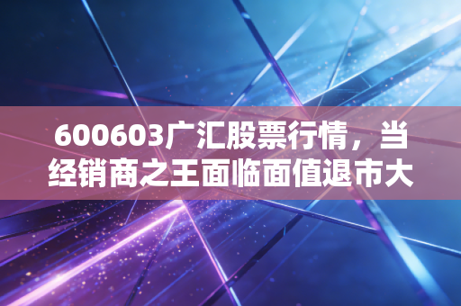 600603广汇股票行情,当经销商之王面临面值退市大考,是黄金坑还是深渊?