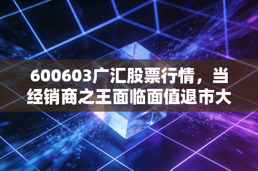 600603广汇股票行情,当经销商之王面临面值退市大考,是黄金坑还是深渊?