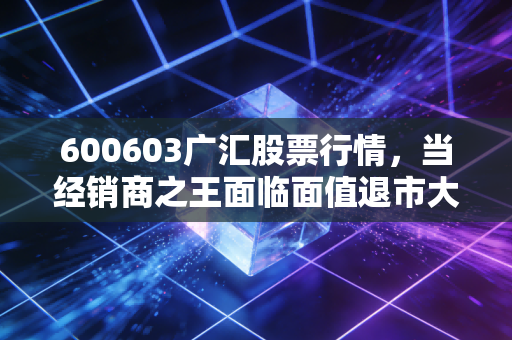 600603广汇股票行情,当经销商之王面临面值退市大考,是黄金坑还是深渊?
