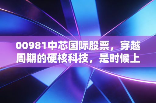 00981中芯国际股票,穿越周期的硬核科技,是时候上车还是继续观望?