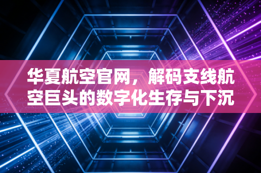 华夏航空官网,解码支线航空巨头的数字化生存与下沉市场突围