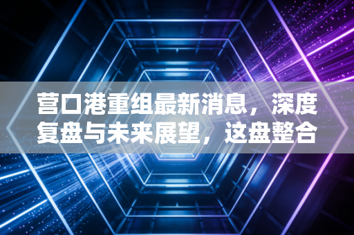 营口港重组最新消息,深度复盘与未来展望,这盘整合大棋到底下得怎么样?
