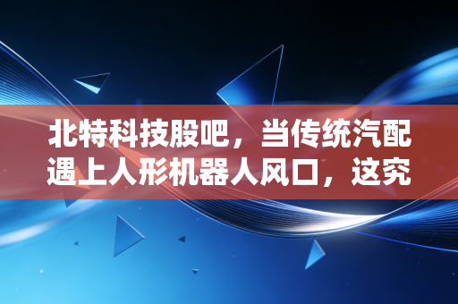 北特科技股吧,当传统汽配遇上人形机器人风口,这究竟是风口上的猪还是被低估的隐形冠军?