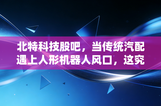 北特科技股吧，当传统汽配遇上人形机器人风口，这究竟是风口上的猪还是被低估的隐形冠军？