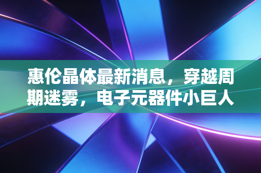 惠伦晶体最新消息,穿越周期迷雾,电子元器件小巨人的估值修复之路