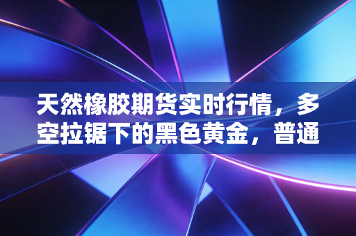 天然橡胶期货实时行情,多空拉锯下的黑色黄金,普通投资者该如何看懂这盘棋?