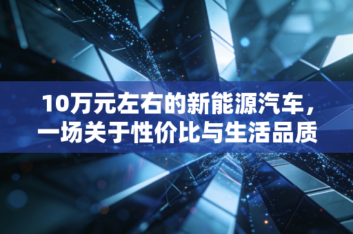 10万元左右的新能源汽车,一场关于性价比与生活品质的博弈