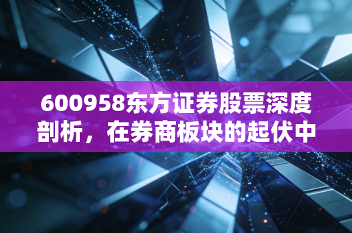 600958东方证券股票深度剖析，在券商板块的起伏中，寻找资管巨头的长期价值