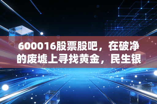 600016股票股吧,在破净的废墟上寻找黄金,民生银行是价值陷阱还是被遗忘的巨轮?