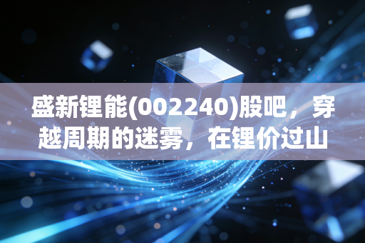 盛新锂能(002240)股吧,穿越周期的迷雾,在锂价过山车中寻找确定性