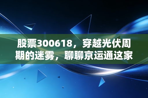 股票300618,穿越光伏周期的迷雾,聊聊京运通这家隐形冠军的底气