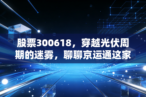 股票300618，穿越光伏周期的迷雾，聊聊京运通这家隐形冠军的底气