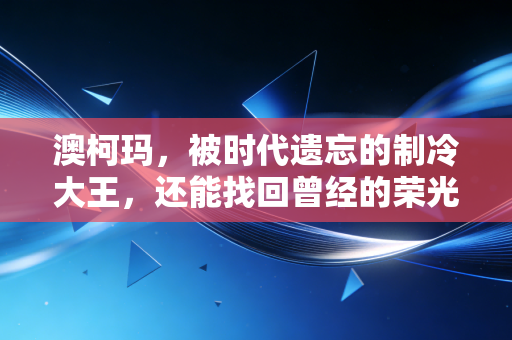 澳柯玛,被时代遗忘的制冷大王,还能找回曾经的荣光吗?