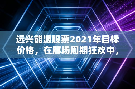 远兴能源股票2021年目标价格,在那场周期狂欢中,我们到底在期待什么?
