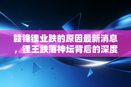 赣锋锂业跌的原因最新消息，锂王跌落神坛背后的深度逻辑与投资反思