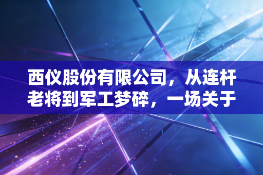 西仪股份有限公司,从连杆老将到军工梦碎,一场关于国企转型的现实样本
