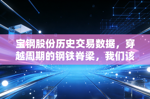 宝钢股份历史交易数据,穿越周期的钢铁脊梁,我们该如何读懂这只现金奶牛?