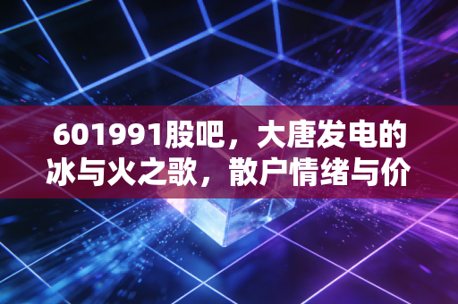 601991股吧,大唐发电的冰与火之歌,散户情绪与价值投资的博弈