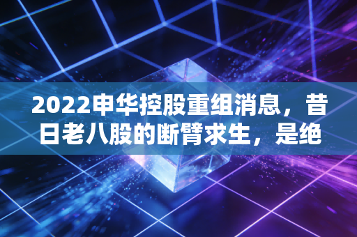2022申华控股重组消息,昔日老八股的断臂求生,是绝地反击还是无奈之举?