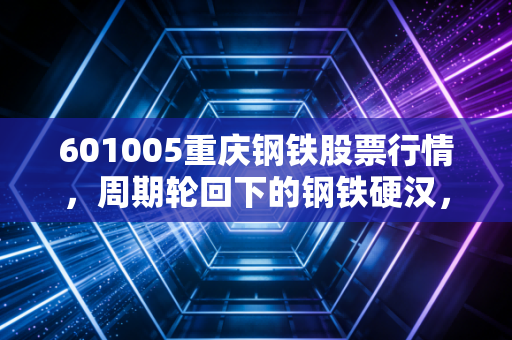601005重庆钢铁股票行情,周期轮回下的钢铁硬汉,是价值洼地还是情绪陷阱?