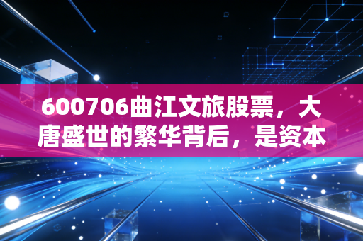 600706曲江文旅股票,大唐盛世的繁华背后,是资本狂欢还是价值洼地?