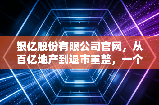 银亿股份有限公司官网,从百亿地产到退市重整,一个家族企业的沉浮启示录