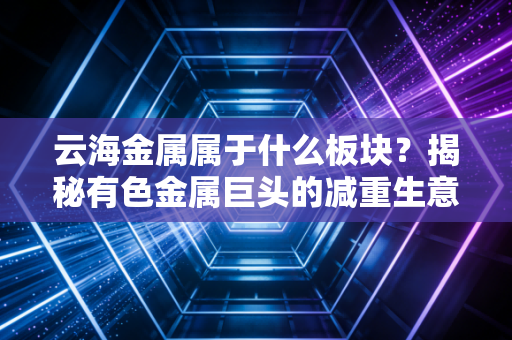 云海金属属于什么板块？揭秘有色金属巨头的减重生意经与未来估值重构