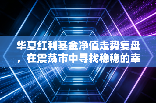 华夏红利基金净值走势复盘，在震荡市中寻找稳稳的幸福，红利基金还值得持有吗？