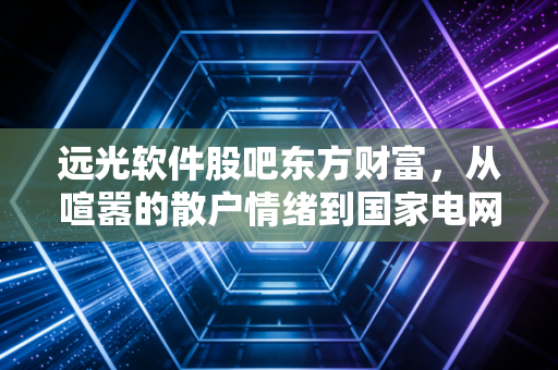 远光软件股吧东方财富,从喧嚣的散户情绪到国家电网背景下的价值挖掘,我们该如何看懂这只电力IT股?