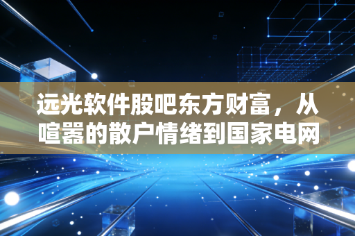 远光软件股吧东方财富,从喧嚣的散户情绪到国家电网背景下的价值挖掘,我们该如何看懂这只电力IT股?